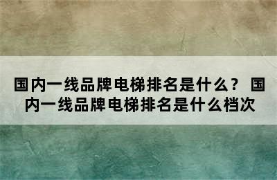 国内一线品牌电梯排名是什么？ 国内一线品牌电梯排名是什么档次